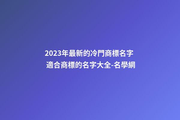2023年最新的冷門商標名字 適合商標的名字大全-名學網-第1張-商標起名-玄機派